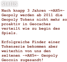 Status
Nach knapp 3 Jahren -=AH5=- Geopoly werden ab 2011 die Geopoly Tokens nicht mehr so proaktiv in Geocaches verteilt wie zu begin des Spiels.

Erfolgreiche Finder einer Tokenserie bekommen aber weiterhin von uns den seltenen -=AH5=- Geopoly Geocoin zugesandt!




